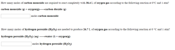 How many moles of carbon monoxide are required to react completely with 38.4 L of oxygen gas according to the following reaction at 0°C and 1 atm? carbon monoxide (g oygen(grbon dioxide (g) moles carbon monoxide How many moles of hydrogen peroxide (H202) are needed to produce 26.7 L of oxygen gas according to the following reaction at o °C and I atm? hydrogen peroxide (HiO2) (aq)water (+ oxgen(g) moles hydrogen peroxide (H202)