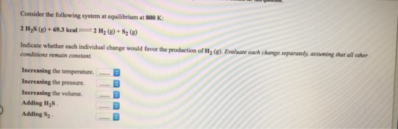 Consider the following system at equilibrium at 800 K: 2 H S (g) + 69.3 kcal = 2 H2(g) + S2 (8) Indicate whether each individ