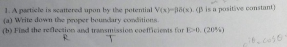 1. A particle is scattered upon by the potential V(x)-re(x). (β is a positive constant) (a) Write down the proper boundary conditions. (b) Find the reflection and transmission coefficients for E>0. (20%)