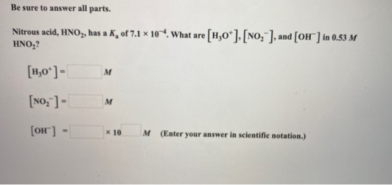 Be sure to answer all parts. Nitrous acid, HNO2, has a K of 7.1 x 10-4. What are [4,0*], [No, ], and (OH) in 0.53 M HNO, [H30