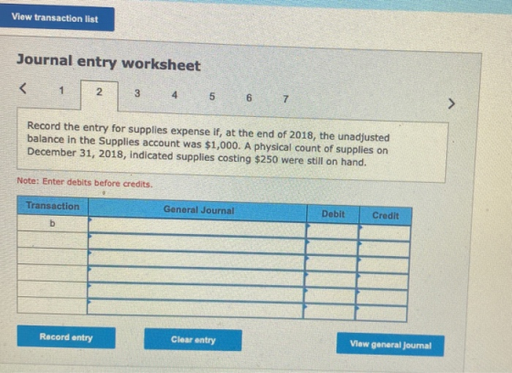 View transaction list Journal entry worksheet < 1 2 3 5 6 7 > Record the entry for supplies expense if, at the end of 2018, t