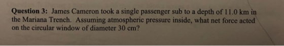 Question 3: James Cameron took a single passenger sub to a depth of 11.0 km in the Mariana Trench. Assuming atmospheric press
