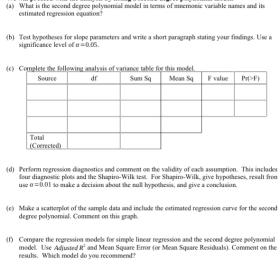 (a) What is the second degree polynomial model in terms of mnemonic variable names and its estimated regression equation? Test hypotheses for slope parameters and write a short paragraph stating your findings. Use a significance level of α-0.05. (b) (c) Complete the following analysis of variance table for this model Sum SqMean S Source df F valuePrF) Total Corrected) (d) Perform regression diagnostics and comment on the validity of each assumption. This includes four diagnostic plots and the Shapiro-Wilk test. For Shapiro-Wilk, give hypotheses, result fron use a-0.01 to make a decision about the null hypothesis, and give a conclusion (e) Make a scatterplot of the sample data and include the estimated regression curve for the second degree polynomial Comment on this gr () Compare the regression models for simple linear regression and the second degree polynomial model. Use Adjusted R and Mean Square Error (or Mean Square Residuals). Comment on the results. Which model do you recommend?