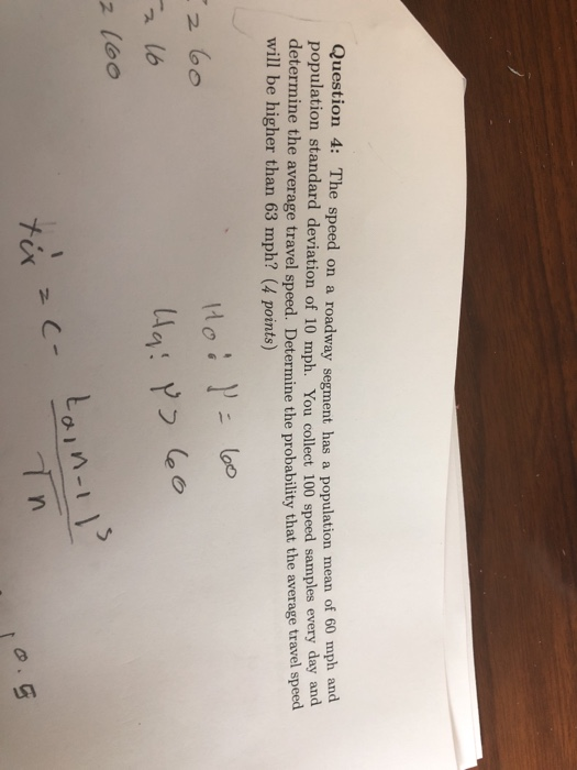 Question 4: The speed on a roadway segment has a population mean of 60 mph and population standard deviation of 10 mph. You collect 100 speed samples every day and determine the average travel speed. Determine the probability that the average travel speed will be higher than 63 mph? (4 points) n -1 tix yn