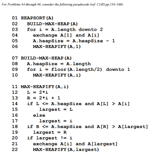 For Problems #4 through #6, consider the following pseudocode (ref: CLRSpp. 154-160): 01 HEAP SORT (A) 02 BUILD-MAX-HEAP (A) 03 for i A. length downto 2 04 exchange A [1] and Ali 05 A heapsize A heapsize 1 06 MAX-HEAPIEY (A, 1) 07 BUILD-MAX-HEAP (A) 08 A heapsize A. length 09 for i floor (A length/2) down to 1 10 MAX-HEAPIEY (A ,i) 11 MAX-HEAPIFY (A,i) 12 L 2*i 13 R 2 *i 1 14 if L A. heapsize and ALL] Ali 15 largest L 16 else 17 largest i 18 if R A. heapsize and A. [R] A [largest] 19 largest R 20 if largest i 21 exchange Ali and Allargest 22 MAX-HEAPIFY (A, largest)
