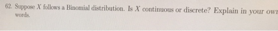 62. Suppose X follows a Binomial distribution. Is X continuous or discrete? Explain in your own words.