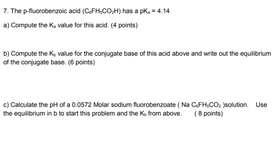 7. The p-fluorobenzoic acid (C6FH5CO2H) has a pka = 4.14 a) Compute the Ka value for this acid. (4 points) b) Compute the Ko