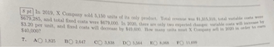 S pt In 2019, X Company sold 3,150 units of its only product. Total revennie w $1,315,310, 509,285, and total fixed costs wer