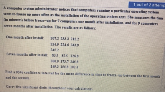 1 out of 2 attemp A computer svstem administrator notices that computers runnine a particular operating svstem seem to freeze up more often as the installation of the operating svstem ages. She measures the time (in minutes) before freeze-up for 7 computers one month after installation, and for 9 computers seven months after installation. The results are as follows: One month after install: 207.2 233.3 215.2 234.9 224.6 243.9 245.2 Seven months after install: S3.S 52.S 126.3 200.9 173.7 245.8 149.3 155.S 102.4 Find a 95% confidence interval for the mean difference in time to freeze-up between the first month and the seventh Carry five sien ificant disits throuthout vour calculations