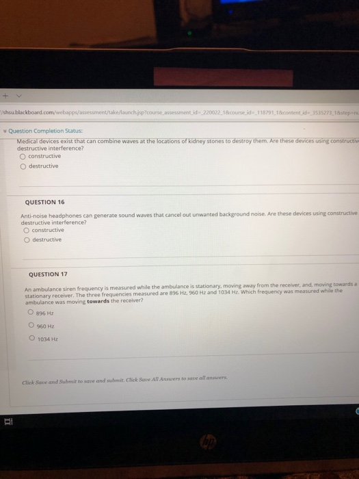 course.assessment.ld 220022 1&course.id 118791 1content.id3535273 1step- ¥ Question Completion Status: Medical devices exist that can combine waves at the locations of kidney stones to destroy them. Are these devices using constructiv destructive interference? O constructive O destructive QUESTION 16 Anti-noise headphones can generate sound waves that cancel out unwanted background noise. Are these devices using constructive destructive interference? O constructive O destructive QUESTION 17 is measured while the ambulance is stationary, moving away from the receiver, and, moving towards An ambulance siren frequency stationary receiver. The three frequencies measured are 896 Hz, 960 H z and 1034 Hz. Which frequency was measured while the ambulance was moving towards the receiver? O 896 Hz O 960 Hz O 1034 Hz anawers Click Save and Submit to save and submit. Click Save All Anscers to save all