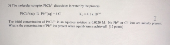 5) The molecular complex PbCh? dissociates in water by the process PbCk?(aq) = Pb2+ (aq) + 4 CH Kc = 4.1 x 10-16 I The initi