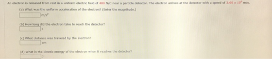An electron is released from rest in a uniform electric field of 480 N/C near a particle detector. The electron arrives at the detector with a speed of 3.00 x 10 m/s. (a) What was the uniform acceleration of the electron? (Enter the magnitude.) (b) How long did the electron take to reach the detector? c) What distance was traveled by the electron? cm (d) What is the kinetic energy of the electron when it reaches the detector?