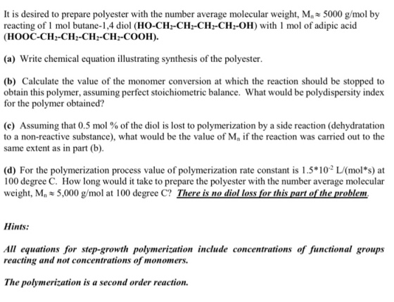 It is desired to prepare polyester with the number average molecular weight, Mn 5000 g/mol by reacting of 1 mol butane-1,4 diol (HO-CH-CH2-CH2-CH2-OH) with 1 mol of adipic acid (HOOC-CH2-CH2-CH2-CH2-COOH) (a) Write chemical equation illustrating synthesis of the polyester. (b) Calculate the value of the monomer conversion at which the reaction should be stopped to obtain this polymer, assuming perfect stoichiometric balance. What would be polydispersity index for the polymer obtained? (c) Assuming that 0.5 mol % of the diol is lost to polymerization by a side reaction (dehydratation to a non-reactive substance), what would be the value of Mn if the reaction was carried out to the same extent as in part (b) (d) For the polymerization process value of polymerization rate constant is 1.5102 L(mol s) at 100 degree C. How long would it take to prepare the polyester with the number average molecular weight, Mn5,000 g/mol at 100 degree C? There is no diol loss for this part of the problem Hints: All equations for step-growth polymerization include concentrations of functional groups reacting and not concentrations of monomers. The polymerization is a second order reaction.