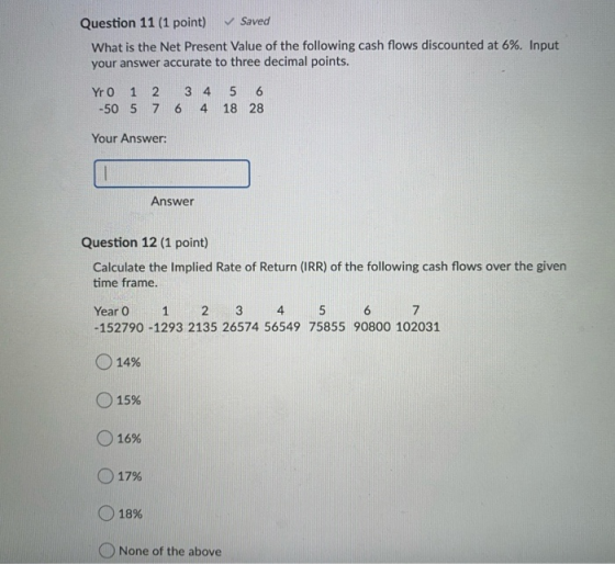 Question 11 (1 point) ✓ Saved What is the Net Present Value of the following cash flows discounted at 6%. Input your answer a