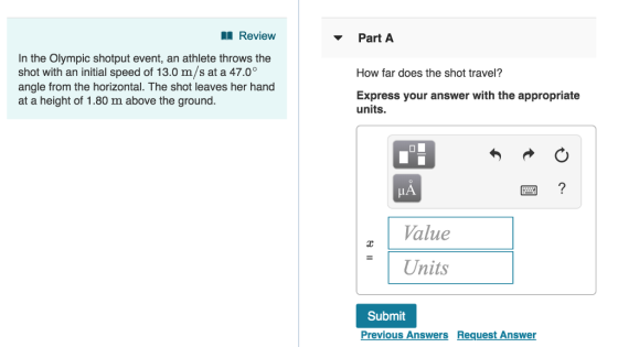 Review Part A In the Olympic shotput event, an athlete throws the shot with an initial speed of 13.0 m/s at a 47.0° angle from the horizontal. The shot leaves her hand at a height of 1.80 m above the ground. How far does the shot travel? Express your answer with the appropriate units. LA Value 山 = | Units Submit Previous Answers Request Answer
