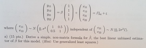y11 y12 e11 e21 e22 e11 e12 N0, a 1 0.5 0.5 1 independent of (21N (0, 2o2T) e22 a) (15 pts.) Derive a simple, non-matrix formula for 3, the best linear unbiased estima- tor of ? for this model. (Hint: Use generalized least squares.)