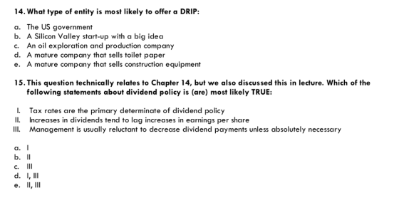 14. What type of entity is most likely to offer a DRIP: a. The US government b. A Silicon Valley start-up with a big idea c. An oil exploration and production company d. A mature company that sells toilet paper e. A mature company that sells construction equipment 15.This question technically relates to Chapter 14, but we also discussed this in lecture. Which of the following statements about dividend policy is (are) most likely TRUE: I. Tax rates are the primary determinate of dividend policy Il Increases in dividends tend to lag increases in earnings per share Management is usually reluctant to decrease dividend payments unless absolutely necessary a. I C. e. II,111