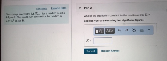Part A The change in enthalpy (AH) for a reaction is -23.5 kJ/mol. The equilibrium constant for the reaction is 2.1x103 at 298 K What is the equilibrium constant for the reaction at 605 K? Express your answer using two significant figures. Submit Request Answer