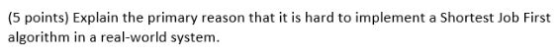 (5 points) Explain the primary reason that it is hard to implement a Shortest Job First algorithm in a real-world system.