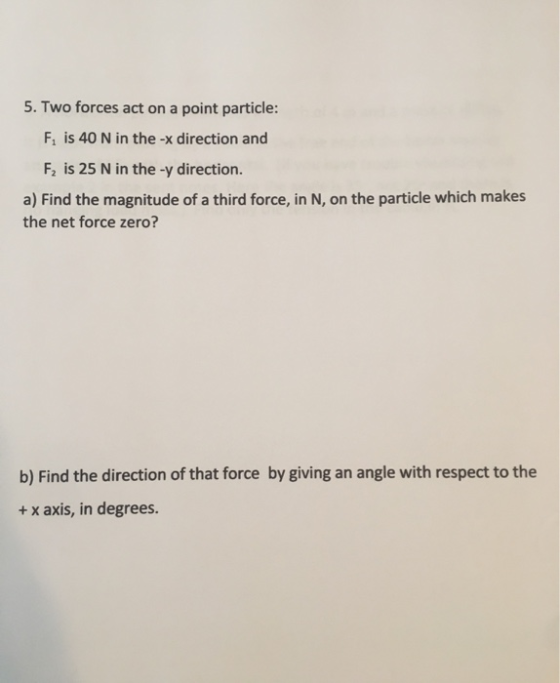 5. Two forces act on a point particle: Fi is 40 N in the -x direction and F2 is 25 N in the -y direction. a) Find the magnitu