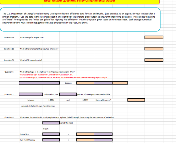 Note: Ahswer Questions S-8 Dy Using the Excel output The U.S. Department of Energys Fuel Economy Guide provides fuel efficiency data for cars and trucks. (See exercise 35 on page 63 in your textbook for a similar problem.) Use the data in the FuelData sheet in this workbook to generate excel output to answer the following questions. Please note that units are liters for engine size and miles per gallon for highway fuel efficiency. Put the output in given space on FuelData sheet. Each orange numerical answer cell below MUST reference generated Excel output cells in the FuelData sheet. Question 5A What is range for enginesize? Question 5B What is the variance for highway fuel efficiency? Question 5C What is IQR for enginesize? Question 6 What is the shape of the highway fuel efficiency distribution? Why? NOTE 1:Skewed fight must select>,s kewed left must select < NOTE 2: The shape of the distribution is based on the formatted 4-decimal numbers showing in your output because Question 7 rule predicts that percent of the enginesize datashould lie between 12774 and 3.7797 liters, which are+ standard deviation s) away from the mean. Question 8 What varied the most in this study,engine size or highway fuel efficiency? Prove using the best measure of variability varied the most. Proof: Engine Size Hwy Fuel Efficiency