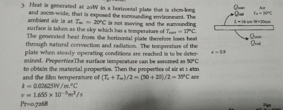 3. Heat is generated at zoW in a horizontal plate that is 16cm-ionga Qcom Air Ind T,-20°C L-16 cm W-20cm and 2ocm-wide, that is exposed the surrounding environment. The ambient air is at To-20°C is not moving and the surrounding surface is taken as the sky which has a temperature of Tarr-1700 The generated heat from the horizontal plate therefore loses heat through natural convection and radiation. The temperature of the plate when steady operating conditions are reached is to be deter9 mined. PropertiesThe surface temperature can be assumed as 50°C to obtain the material properties. Then the properties of air at 1 atm and the film temperature of (Ts+ Too)/2- (50+20)/2 35°C are co Orad v1.655 x 10-5m2/s Pr=0.7268 Pipene