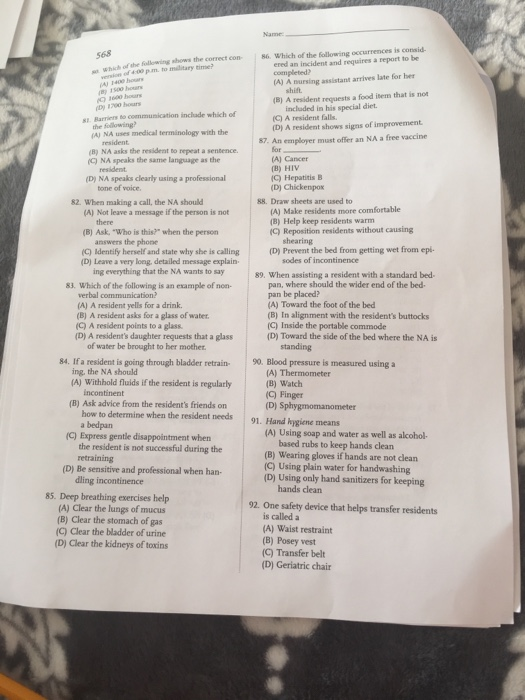 ebush of the following ahows the correct con 86 Which of the following occurrences is consid- version of 40p.m to melitary time? ered an incident and requires a report to be (A) A nursing assistant arrives late for her ()1500 hoars G 1600 hours shift (B) A resident requests a food item that is nor included in his special diet. (C) A resident falls. (D) A resident shows signs of improvement sI. Rarriers to communication inchade which of (A) NA uses medical terminology with the S7. An employer must offer an NA a free vaccine for (A) Cancer (B) HIV (C) Hepatitis B D) Chickenpox (B) NA asks the resident to repeat a sentence. (C) NA speaks the same language as the resident (D) NA speaks clearly using a professional tone of voice 82. When making a call, the NA should 88. Draw sheets are used to (A) Make residents more comfortable (B) Help keep residents warm C) Reposition residents without causing (A) Not leave a message if the person is not (B) Ask. Who is this? when the person shearing (D) Prevent the bed from getting wet from epi answers the phone (C) Identify herself and state why she is calling (Dj Leave a very long, detailed message explain ing everything that the NA wants to say sodes of incontinence 89. When assisting a resident with a standard bed- pan, where should the wider end of the bed- pan be placed? (A) Toward the foot of the bed (B) In alignment with the residents buttocks (C) Inside the portable commode (D) Toward the side of the bed where the NA is 83. Which of the following is an example of non- verbal communication? (A) A resident yells for a drink. (B) A resident asks for a glass of water (C) A resident points to a glass. (D) A residents daughter requests that a glass of water be brought to ber mother standing 84. If a resident is going through bladder retrain 90. Blood pressure is measured using a ing, the NA should (A) Withhold fluids if the resident is regularly (A) Thermometer (B) Watch (C) Finger (D) Sphygmomanometer incontinent (B) Ask advice from the residents friends on how to determine when the resident needs 91. Hand hygiene means a bedpan (C) Express gentle disappointment when (A) Using soap and water as well as alcohol based rubs to keep hands clean the resident is not successful during the retraining (B) Wearing gloves if hands are not clean (C) Using plain water for handwashing D) Using only hand sanitizers for keeping (D) Be sensitive and professional when han- dling incontinence 85. Deep breathing exercises help (A) Clear the lungs of mucus (B) Clear the stomach of gas (C) Clear the bladder of urine (D) Clear the kidneys of toxins hands clean 92. One safety device that helps transfer residents is called a (A) Waist restraint (B) Posey vest C) Transfer belt (D) Geriatric chair