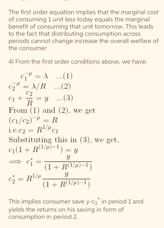 The first order equation implies that the marginal cost of consuming 1 unit less today equals the marginal benefit of consuming that unit tomorrow. This leads to the fact that distributing consumption across periods cannot change increase the overall welfare of the consumer 4) From the first order conditions above, we have: c2 μ-λ/ R (2) 2 From (1) and (2), we get C1 / C2 Substituting this in (3), we get, R-1) This implies consumer save y-c1 in period 1 and vields the returns on his saving in form of consumption in period 2