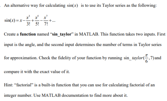 An alternative way for calculating sin(x) is to use its Taylor series as the following: sinx)x-+ Create a function named sin_taylor in MATLAB. This function takes two inputs. First input is the angle, and the second input determines the number of terms in Taylor series for approximation. Check the fidelity of your function by running sin-taylor( 7) and compare it with the exact value of it. Hint: “factorial is a built-in function that you can use for calculating factorial of an integer number. Use MATLAB documentation to find more about it. 3! 5!7!