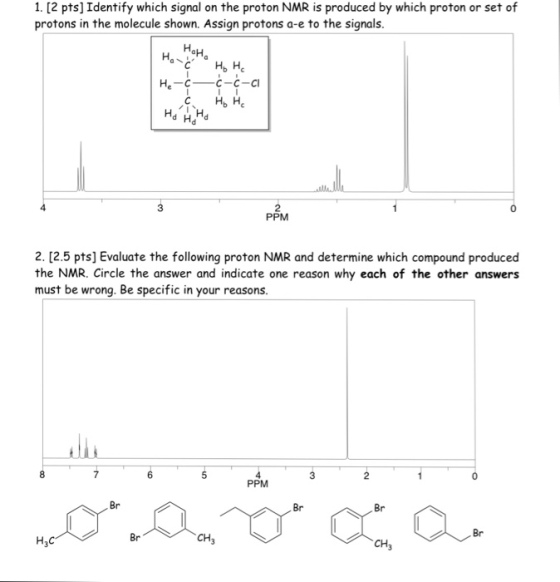 1. [2 pts] Identify which signal on the proton NMR is produced by which proton or set of protons in the molecule shown. Assign protons a-e to the signals. 3 2 PPM 0 2. [2.5 pts] Evaluate the following proton NMR and determine which compound produced the NMR. Circle the answer and indicate one reason why each of the other answers must be wrong. Be specific in your reasons PPM Br Br Br Br Br CH3