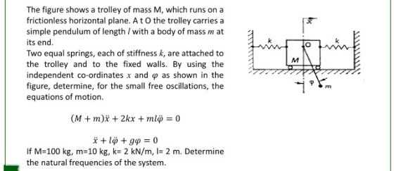 The figure shows a trolley of mass M, which runs on a frictionless horizontal plane. A t O the trolley carries a simple pendulum of length I with a body of mass m at its end. Two equal springs, each of stiffness k, are attached to the trolley and to the fixed walls. By using the independent co-ordinates x and ? as shown in the figure, determine, for the small free oscillations, the equations of motion. If M-100 kg, m-10 kg, k- 2 kN/m, I- 2 m. Determine the natural frequencies of the system.