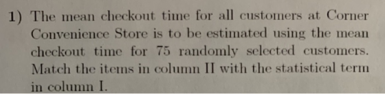 1) The mean checkout time for all customers at Corner Convenience Store is to be estimated using the mean checkout time for 75 randomly selected customers. Match the items in column II with the statistical term in column I