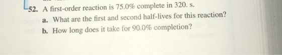 52. A first-order reaction is 75.0% complete in 320, s. What are the first and second half-lives for this reaction? a. b. How