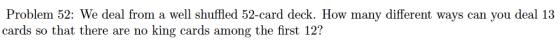 Problem 52: We deal from a well shuffled 52-card deck. How many different ways can you deal 13 cards so that there are no king cards among the first 12?