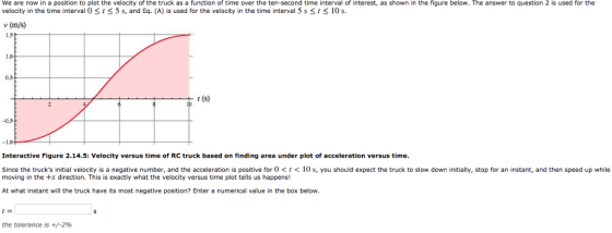 We are now in a position to plot the velocity of the truck as a function of time over the ten-second time interval of interest, as shown in the figure below. The answer to question 2 is used for the velocity in the time interval O t< 5 s, and Eq. (A) is used for the velocity in the time interval 5 s St 10 s. v (m/s) 1.0 r (s) 0.5 Interactive Figure 2.14.5: Velocity versus time of RC truck based on finding area under plot of acceleration versus time Since the trucks initial velocity is a negative number, and the acceleration is positive for 0<t< 10 s, you should expect the truck to slow down initially, stop for an instant, and then speed up while moving in the +x direction. This is exactly what the velocity versus time plot tells us happens! At what instant will the truck have its most negative position? Enter a numerical value in the box below the tolerance is +/-296