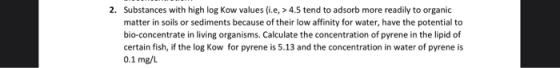 2. Substances with high log Kow values (ie, > 4.5 tend to adsorb more readily to organic matter in soils or sediments because