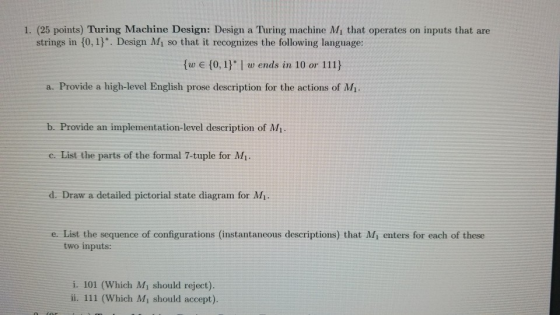 1. (25 points) Turing Machine Design: Design a Turing machine Mi that operates on inputs that are strings in 10, 1). Design M