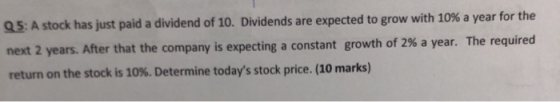 Q5: A stock has just paid a dividend of 10. Dividends are expected to grow with 10% a year for the next 2 years. After that t