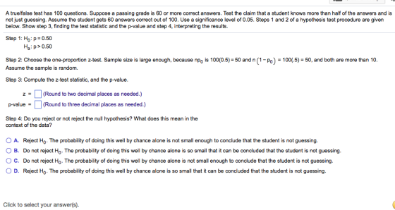 A truelfalse test has 100 questions. Suppose a passing grade is 60 or more correct answers. Test the claim that a student knows more than half of the answers and is not just guessing. Assume the student gets 60 answers correct out of 100. Use a significance level of 0.05. Steps 1 and 2 of a hypothesis test procedure are given below. Show step 3, finding the test statistic and the p-value and step 4, interpreting the results. Step 1: Ho:p 0.50 Ha p>0.50 Step 2: Choose the one-proportion z-test. Sample size is large enough, because npo is 100(0.5)-50 and n (1-Po) -100(5)-50, and both are more than 10. Assume the sample is random Step 3: Compute the z-test statistic, and the p-value z(Round to two decimal places as needed.) p-value(Round to three decimal places as needed.) Step 4: Do you reject or not reject the null hypothesis? What does this mean in the context of the data? A. Reject Ho-The probability of doing this well by chance alone is not small enough to conclude that the student is not guessing. O B. Do not reject Ho. The probability of doing this well by chance alone is so small that it can be concluded that the student is not guessing. ° C. Do not reject Ho. The probability of doing this well by chance alone is not small enough to conclude that the student is not guessing. O D. Reject Ho. The probability of doing this well by chance alone is so small that it can be concluded that the student is not guessing. Click to select your answer(s).