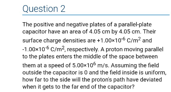 Question 2 The positive and negative plates of a parallel-plate capacitor have an area of 4.05 cm by 4.05 cm. Their surface charge densities are +1.00x106 C/m2 and 1.00x106 C/m2, respectively. A proton moving parallel to the plates enters the middle of the space between them at a speed of 5.00x106 m/s. Assuming the field outside the capacitor is 0 and the field inside is uniform, how far to the side will the protons path have deviated when it gets to the far end of the capacitor?