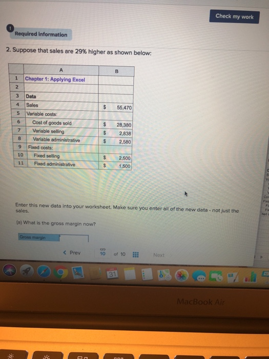 Check my work 0 Required information 2. Suppose that sales are 29% higher as shown below. 1 Chapter 1: Applying Excel 3 Data $ 55,470 4 Sales 5 Variable costs: 6 Cost of goods sold 7 Variable selling 8 Variable administrative 9 Fixed costs: 10 Fixed selling 11 Fuxed administrative $ 28,380 S 2,838 S 2,580 S 2,500 S 1,500 Enter this new data into your worksheet. Make sure you enter all of the new data - not just the sales (a) What is the gross margin now? < Prev10 of 10i Next