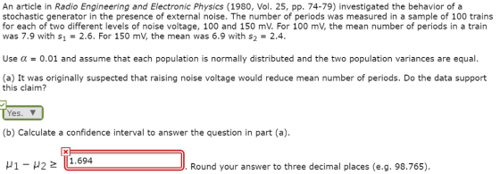 An article in Radio Engineering and Electronic Physics (1980, Vol. 25, pp. 74-79) investigated the behavior of a stochastic generator in the presence of external noise. The number of periods was measured in a sample of 100 trains for each of two different levels of noise voltage, 100 and 150 mV. For 100 mV, the mean number of periods in a train was 7.9 with s1 2.6. For 150 mV, the mean was 6.9 with s2 2.4. Use ? = 0.01 and assume that each population is normally distributed and the two population variances are equal. (a) It was originally suspected that raising noise voltage would reduce mean number of periods. Do the data support this claim? Yes. (b) Calculate a confidence interval to answer the question in part (a) ? 1-H2 2 111.694 .Round your answer to three decimal places (e.g. 98.765)