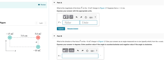 Part A Revicw What is the magnitude of the force F on the-10 nC charge in (Figure 1)? Suppose that Express your answer with the appropriate units. 1.4 cm. Figure F-Value Units < 1of1 Submit 15 nC 5.0 nC 3.0 cm ▼ Part B What is the direction of the force F on the-10 nC charge in (Figure 1)? Give your answer as an angle measured cw or cow (specify which) from the +x-axis Express your answer in degrees. Enter positive value if the angle is counterclockwise and negative value if the angle is clockwise. a i -10 nC 1阳