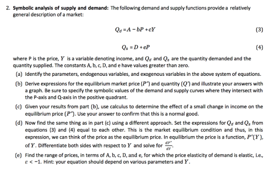 2. Symbolic analysis of supply and demand: The following demand and supply functions provide a relatively general description of a market: Qs = D + eP where P is the price, Y is a variable denoting income, and Qd and Qs are the quantity demanded and the quantity supplied. The constants A, b, c, D, and e have values greater than zero. (a) Identify the parameters, endogenous variables, and exogenous variables in the above system of equations. (b) Derive expressions for the equilibrium market price (P) and quantity (Q and illustrate your answers with a graph. Be sure to specify the symbolic values of the demand and supply curves where they intersect with the P-axis and Q-axis in the positive quadrant. (c) Given your results from part (b), use calculus to determine the effect of a small change in income on the equilibrium price (P). Use your answer to confirm that this is a normal good. (d) Now find the same thing as in part (c) using a different approach. Set the expressions for Qd and Qs from equations (3) and (4) equal to each other. This is the market equilibrium condition and thus, in this expression, we can think of the price as the equilibrium price. In equilibrium the price is a function, P (Y), dp* of Y. Differentiate both sides with respect to Y and solve for dy. (e) Find the range of prices, in terms of A, b, c, D, and e, for which the price elasticity of demand is elastic, i.e. ε <-1. Hint: your equation should depend on various parameters and Y.