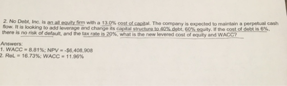 2. No Debt. Inc. is an a equityf m with a 130% costo capital. The company is expected to maintain a perpetual cash flow. It is lookingto add leverageand chang its capital structure to 40%debt, 60% equity. If the cost ofdebt is 6%, there is no risk of default, and the tax rate is 20%, what is the new levered cost of equity and WACC? Answers 1. WACC = 8.81%; NPV =-$6,408,908 2, ReL = 16.73%; WACC 11.96%