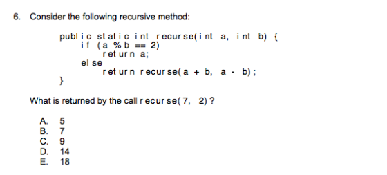 6. Consider the following recursive method: publ i c st atic i nt recur se(i nt a, i nt b) { if (a%b-2) ret urn a el se ret urn r ecur se (a b, a b) What is returned by the call recur se(7, 2)? A. 5 B. 7 C. 9 D. 14 E. 18