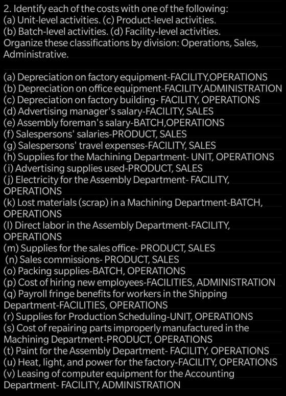 2. Identify each of the costs with one of the following: (a) Unit-level activities. (c) Product-level activities. (b) Batch-level activities. (d) Facility-level activities. Organize these classifications by division: Operations, Sales, Administrative. (a) Depreciation on factory equipment-FACILITYOPERATIONS (b) Depreciation on office equipment-FACILITY,ADMINISTRATION (c) Depreciation on factory building- FACILITY, OPERATIONS (d) Advertising managers salary-FACILITY, SALES (e) Assembly foremans salary-BATCH,OPERATIONS (f) Salespersons salaries-PRODUCT, SALES (g) Salespersons travel expenses-FACILITY, SALES (h) Supplies for the Machining Department- UNIT, OPERATIONS (i) Advertising supplies used-PRODUCT SALES (j) Electricity for the Assembly Department- FACILITY, OPERATIONS (k) Lost materials (scrap) in a Machining Department-BATCH, OPERATIONS (I) Direct labor in the Assembly Department-FACILITY, OPERATIONS (m) Supplies for the sales office- PRODUCT, SALES (n) Sales commissions- PRODUCT, SALES (o) Packing supplies-BATCH, OPERATIONS (p) Cost of hiring new employees-FACILITIES, ADMINISTRATION (q) Payroll fringe benefits for workers in the Shipping Department-FACILITIES, OPERATIONS (r) Supplies for Production Scheduling-UNIT, OPERATIONS (s) Cost of repairing parts improperly manufactured in the Machining Department-PRODUCT, OPERATIONS (t) Paint for the Assembly Department- FACILITY, OPERATIONS (u) Heat, light, and power for the factory-FACILITY OPERATIONS (v) Leasing of computer equipment for the Accounting Department- FACILITY, ADMINISTRATION