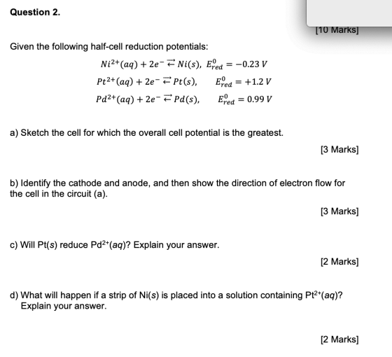 Question 2. [10 Marks] Given the following half-cell reduction potentials: Ni2+ (aq) + 2e-F Ni(s), Ered = -0.23 V Pt2+ (aq) +