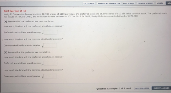 NEXX CALCULATOR MESSAGE MY INSTRUCTOR FULL SCREEN PRINTER VERSION BACK Brief Exercise 15-15 Ma gold cor ration has outstanding i 900 shares of $100 par value, 6% preferred stock and 6,500 shares of Si ar value common stock rhe p eferred stock was issued in January 2017, and no dividends were declared in 2017 or 2018. In 2019, Marigold declares a cash dividend of $274,000. (a) Assume that the preferred are noncumulative. How much dividend will the preferred stockholders receive? Preferred stockholders would receive s How much dividend will the common stockholders receive? Common stockholders would receive (b) Assume that the preferred are cumulative. How much dividend will the preferred stockholders receive? Preferred stockholders would receive How much dividend will the common stockholders receive? Common stockholders would receive Question Attempts: 0 of 3 used SAVE FOR LATER SUBMIT ANSWER