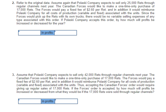2. Refer to the original data. Assume again that Polaski Company expects to sell only 25,000 Rets through regular channels next year. The Canadian Forces would like to make a one-time-only purchase of 17,000 Rets. The Forces would pay a fixed fee of $2.60 per Ret, and in addition it would reimburse Polaski Company for all costs of production (variable and fixed) associated with the units. Since the Forces would pick up the Rets with its own trucks, there would be no variable selling expenses of any type associated with this order. If Polaski Company accepts this order, by how much will profits be increased or decreased for the year? in profits 3. Assume that Polaski Company expects to sell only 42,000 Rets through regular channels next year. The Canadian Forces would like to make a one-time-only purchase of 17,000 Rets. The Forces would pay a fixed fee of $2.60 per Ret, and in addition it would reimburse Polaski Company for all costs of production (variable and fixed) associated with the units. Thus, accepting the Canadian Forces order would require giving up regular sales of 17,000 Rets. If the Forces order is accepted, by how much will profits be increased or decreased from what they would be if the 17,000 Rets were sold through regular channels? in profits